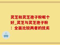 灵芝和灵芝孢子粉呢个好_灵芝与灵芝孢子粉：全面比较两者的优劣