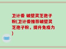 卫计委 破壁灵芝孢子粉(卫计委推荐破壁灵芝孢子粉，提升免疫力)