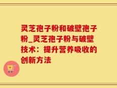 灵芝孢子粉和破壁孢子粉_灵芝孢子粉与破壁技术：提升营养吸收的创新方法