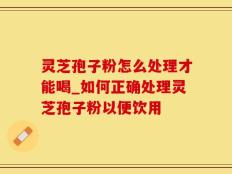 灵芝孢子粉怎么处理才能喝_如何正确处理灵芝孢子粉以便饮用