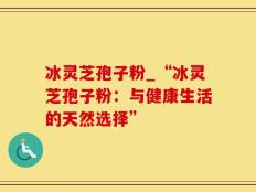 冰灵芝孢子粉_“冰灵芝孢子粉：与健康生活的天然选择”