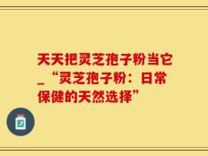 天天把灵芝孢子粉当它_“灵芝孢子粉：日常保健的天然选择”