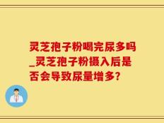 灵芝孢子粉喝完尿多吗_灵芝孢子粉摄入后是否会导致尿量增多？