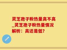 灵芝孢子粉热量高不高_灵芝孢子粉热量情况解析：高还是低？