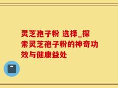 灵芝孢子粉 选择_探索灵芝孢子粉的神奇功效与健康益处