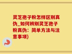 灵芝孢子粉怎样区别真伪_如何辨别灵芝孢子粉真伪：简单方法与注意事项)