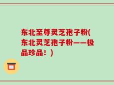 东北至尊灵芝孢子粉(东北灵芝孢子粉——极品珍品！)