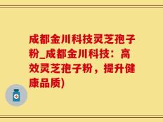 成都金川科技灵芝孢子粉_成都金川科技：高效灵芝孢子粉，提升健康品质)