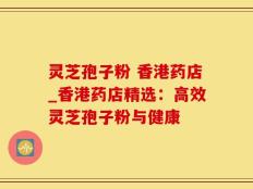 灵芝孢子粉 香港药店_香港药店精选：高效灵芝孢子粉与健康