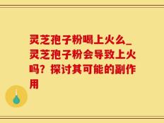灵芝孢子粉喝上火么_灵芝孢子粉会导致上火吗？探讨其可能的副作用