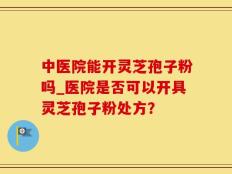中医院能开灵芝孢子粉吗_医院是否可以开具灵芝孢子粉处方？