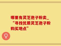 哪里有灵芝孢子粉卖_“寻找优质灵芝孢子粉购买地点”