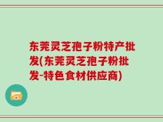 东莞灵芝孢子粉特产批发(东莞灵芝孢子粉批发-特色食材供应商)
