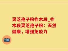 灵芝孢子粉柞木段_柞木段灵芝孢子粉：天然健康，增强免疫力