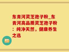东青河灵芝孢子粉_东青河高品质灵芝孢子粉：纯净天然，健康养生之选