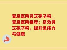 复旦医院灵芝孢子粉_复旦医院推荐：高效灵芝孢子粉，提升免疫力与健康