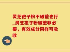 灵芝孢子粉不破壁也行_灵芝孢子粉破壁非必要，有效成分同样可吸收