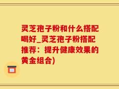 灵芝孢子粉和什么搭配喝好_灵芝孢子粉搭配推荐：提升健康效果的黄金组合)