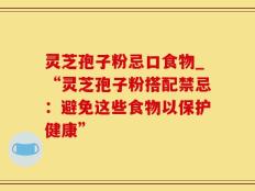 灵芝孢子粉忌口食物_“灵芝孢子粉搭配禁忌：避免这些食物以保护健康”