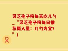 灵芝孢子粉每天吃几勺_“灵芝孢子粉每日推荐摄入量：几勺为宜？”)