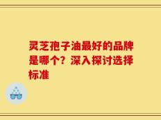 灵芝孢子油最好的品牌是哪个？深入探讨选择标准