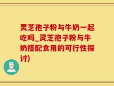 灵芝孢子粉与牛奶一起吃吗_灵芝孢子粉与牛奶搭配食用的可行性探讨)