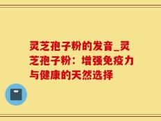 灵芝孢子粉的发音_灵芝孢子粉：增强免疫力与健康的天然选择