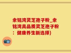 余铭湾灵芝孢子粉_余铭湾高品质灵芝孢子粉：健康养生新选择)