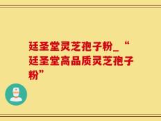 廷圣堂灵芝孢子粉_“廷圣堂高品质灵芝孢子粉”