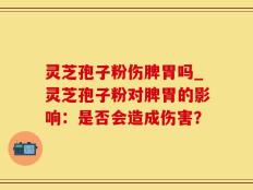 灵芝孢子粉伤脾胃吗_灵芝孢子粉对脾胃的影响：是否会造成伤害？