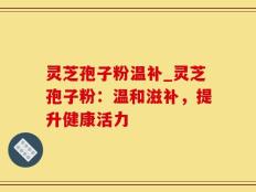 灵芝孢子粉温补_灵芝孢子粉：温和滋补，提升健康活力