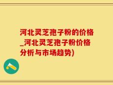 河北灵芝孢子粉的价格_河北灵芝孢子粉价格分析与市场趋势)