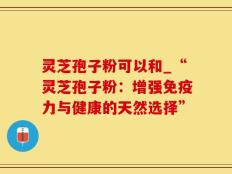 灵芝孢子粉可以和_“灵芝孢子粉：增强免疫力与健康的天然选择”