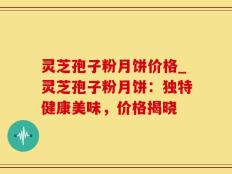 灵芝孢子粉月饼价格_灵芝孢子粉月饼：独特健康美味，价格揭晓