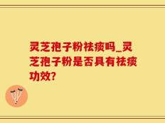灵芝孢子粉祛痰吗_灵芝孢子粉是否具有祛痰功效？