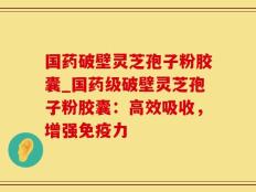 国药破壁灵芝孢子粉胶囊_国药级破壁灵芝孢子粉胶囊：高效吸收，增强免疫力