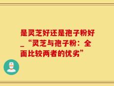 是灵芝好还是孢子粉好_“灵芝与孢子粉：全面比较两者的优劣”