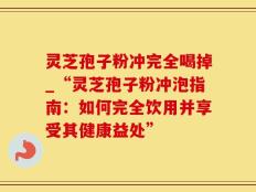 灵芝孢子粉冲完全喝掉_“灵芝孢子粉冲泡指南：如何完全饮用并享受其健康益处”