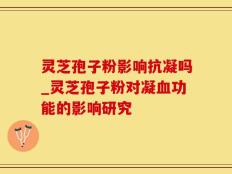 灵芝孢子粉影响抗凝吗_灵芝孢子粉对凝血功能的影响研究