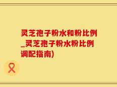 灵芝孢子粉水和粉比例_灵芝孢子粉水粉比例调配指南)