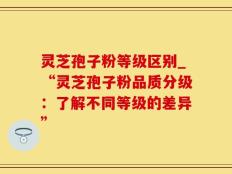 灵芝孢子粉等级区别_“灵芝孢子粉品质分级：了解不同等级的差异”