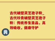 古代破壁灵芝孢子粉_古代珍贵破壁灵芝孢子粉：传统养生圣品，高效吸收，健康守护