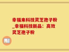 幸福来科技灵芝孢子粉_幸福科技新品：高效灵芝孢子粉