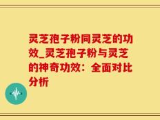 灵芝孢子粉同灵芝的功效_灵芝孢子粉与灵芝的神奇功效：全面对比分析