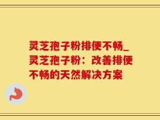 灵芝孢子粉排便不畅_灵芝孢子粉：改善排便不畅的天然解决方案
