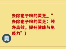 去除孢子粉的灵芝_“去除孢子粉的灵芝：纯净高效，提升健康与免疫力”)