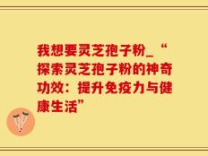 我想要灵芝孢子粉_“探索灵芝孢子粉的神奇功效：提升免疫力与健康生活”