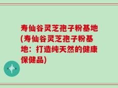 寿仙谷灵芝孢子粉基地(寿仙谷灵芝孢子粉基地：打造纯天然的健康保健品)