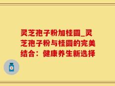 灵芝孢子粉加桂圆_灵芝孢子粉与桂圆的完美结合：健康养生新选择