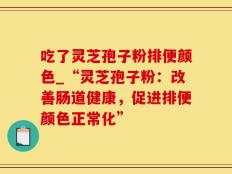 吃了灵芝孢子粉排便颜色_“灵芝孢子粉：改善肠道健康，促进排便颜色正常化”